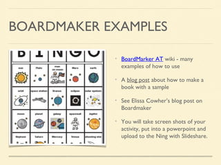 BOARDMAKER EXAMPLES
BoardMarker AT wiki - many
examples of how to use
A blog post about how to make a
book with a sample
See Elissa Cowher’s blog post on
Boardmaker
You will take screen shots of your
activity, put into a powerpoint and
upload to the Ning with Slideshare.
 