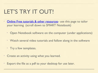 LET’S TRY IT OUT!
Online Free tutorials & other resources- use this page to tailor
your learning (scroll down to SMART Notebook)
Open Notebook software on the computer (under applications)
Watch several video tutorials and follow along in the software
Try a few templates.
Create an activity using what you learned.
Export the file as a pdf to your desktop for use later.
 