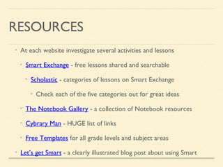 RESOURCES
At each website investigate several activities and lessons
Smart Exchange - free lessons shared and searchable
Scholastic - categories of lessons on Smart Exchange
Check each of the five categories out for great ideas
The Notebook Gallery - a collection of Notebook resources
Cybrary Man - HUGE list of links
Free Templates for all grade levels and subject areas
Let’s get Smart - a clearly illustrated blog post about using Smart
 