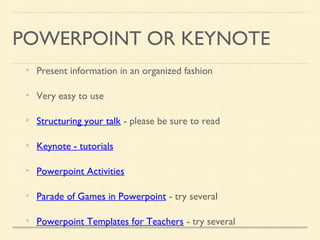 POWERPOINT OR KEYNOTE
Present information in an organized fashion
Very easy to use
Structuring your talk - please be sure to read
Keynote - tutorials
Powerpoint Activities
Parade of Games in Powerpoint - try several
Powerpoint Templates for Teachers - try several
 