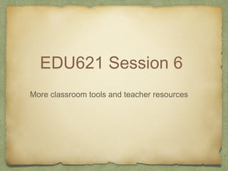 EDU621 Session 6
More classroom tools and teacher resources
 