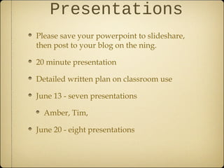 Presentations
Please save your powerpoint to slideshare,
then post to your blog on the ning.
20 minute presentation
Detailed written plan on classroom use
June 13 - seven presentations
Amber, Tim,
June 20 - eight presentations
 