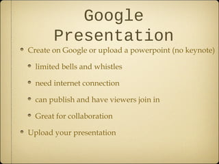 Google
Presentation
Create on Google or upload a powerpoint (no keynote)
limited bells and whistles
need internet connection
can publish and have viewers join in
Great for collaboration
Upload your presentation
 