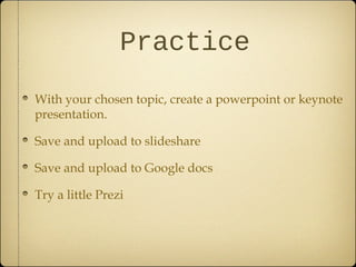 Practice
With your chosen topic, create a powerpoint or keynote
presentation.
Save and upload to slideshare
Save and upload to Google docs
Try a little Prezi
 