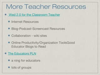 More Teacher Resources
Wed 2.0 for the Classroom Teacher
Internet Resources
Blog-Podcast-Screencast Resources
Collaboration - wiki sites
Online Productivity/Organization ToolsGood
Educator Blogs to Read
The Educators PLN
a ning for educators
lots of groups
 