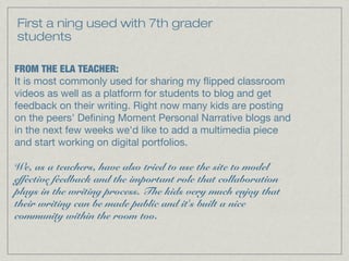 First a ning used with 7th grader
students
FROM THE ELA TEACHER:
It is most commonly used for sharing my flipped classroom
videos as well as a platform for students to blog and get
feedback on their writing. Right now many kids are posting
on the peers' Defining Moment Personal Narrative blogs and
in the next few weeks we'd like to add a multimedia piece
and start working on digital portfolios.
 
We, as a teachers, have also tried to use the site to model
effective feedback and the important role that collaboration
plays in the writing process. The kids very much enjoy that
their writing can be made public and it's built a nice
community within the room too.
 