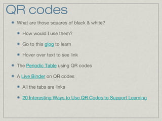 QR codes
What are those squares of black & white?
How would I use them?
Go to this glog to learn
Hover over text to see link
The Periodic Table using QR codes
A Live Binder on QR codes
All the tabs are links
20 Interesting Ways to Use QR Codes to Support Learning
 