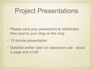 Project Presentations
• Please save your powerpoint to slideshare,
then post to your blog on the ning.
• 15 minute presentation
• Detailed written plan on classroom use - about
a page and a half.
 