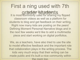 First a ning used with 7th
grader studentsfrom the ELA teacher:
It is most commonly used for sharing my flipped
classroom videos as well as a platform for
students to blog and get feedback on their writing.
Right now many kids are posting on the peers'
Defining Moment Personal Narrative blogs and in
the next few weeks we'd like to add a multimedia
piece and start working on digital portfolios.
We, as a teachers, have also tried to use the site
to model effective feedback and the important role
that collaboration plays in the writing process. The
kids very much enjoy that their writing can be
made public and it's built a nice community within
 