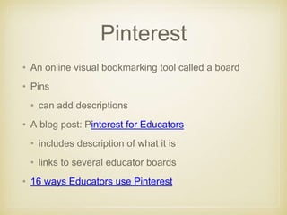 Pinterest
• An online visual bookmarking tool called a board
• Pins
• can add descriptions
• A blog post: Pinterest for Educators
• includes description of what it is
• links to several educator boards
• 16 ways Educators use Pinterest
 
