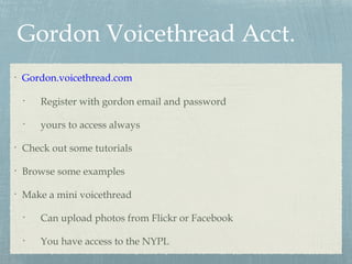 Gordon Voicethread Acct.
•
Gordon.voicethread.com
•
Register with gordon email and password
•
yours to access always
•
Check out some tutorials
•
Browse some examples
•
Make a mini voicethread
•
Can upload photos from Flickr or Facebook
•
You have access to the NYPL
 