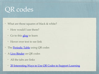 QR codes
What are those squares of black & white?
How would I use them?
Go to this glog to learn
Hover over text to see link
The Periodic Table using QR codes
A Live Binder on QR codes
All the tabs are links
20 Interesting Ways to Use QR Codes to Support Learning
 