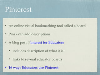 Pinterest
• An online visual bookmarking tool called a board
• Pins - can add descriptions
• A blog post: Pinterest for Educators
• includes description of what it is
• links to several educator boards
• 16 ways Educators use Pinterest
 