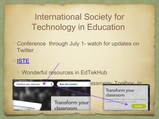 International Society for
Technology in Education
Conference through July 1- watch for updates on
Twitter
ISTE
Wonderful resources in EdTekHub
Explore Transform your classroom: Toolbox, In
the Classroom
Standards for technology
 