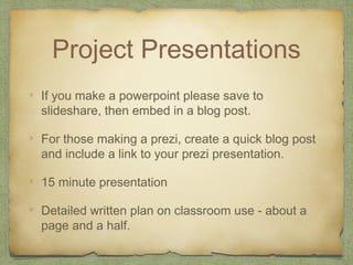 Project Presentations
If you make a powerpoint please save to
slideshare, then embed in a blog post.
For those making a prezi, create a quick blog post
and include a link to your prezi presentation.
15 minute presentation
Detailed written plan on classroom use - about a
page and a half.
 