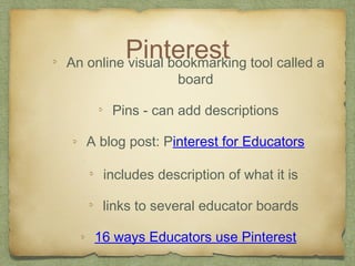 PinterestAn online visual bookmarking tool called a
board
Pins - can add descriptions
A blog post: Pinterest for Educators
includes description of what it is
links to several educator boards
16 ways Educators use Pinterest
 