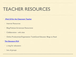 TEACHER RESOURCES
Wed 2.0 for the Classroom Teacher
Internet Resources
Blog-Podcast-Screencast Resoureces
Collaboration - wiki sites
Online Productivity/Organization ToolsGood Educator Blogs to Read
The Educators PLN
a ning for educators
lots of groups
 
