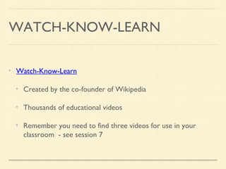 WATCH-KNOW-LEARN
Watch-Know-Learn
Created by the co-founder of Wikipedia
Thousands of educational videos
Remember you need to find three videos for use in your
classroom - see session 7
 