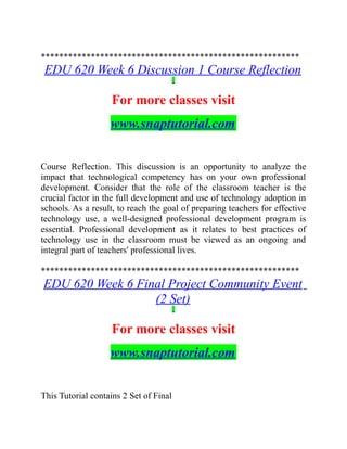 *********************************************************
EDU 620 Week 6 Discussion 1 Course Reflection
For more classes visit
www.snaptutorial.com
Course Reflection. This discussion is an opportunity to analyze the
impact that technological competency has on your own professional
development. Consider that the role of the classroom teacher is the
crucial factor in the full development and use of technology adoption in
schools. As a result, to reach the goal of preparing teachers for effective
technology use, a well-designed professional development program is
essential. Professional development as it relates to best practices of
technology use in the classroom must be viewed as an ongoing and
integral part of teachers' professional lives.
*********************************************************
EDU 620 Week 6 Final Project Community Event
(2 Set)
For more classes visit
www.snaptutorial.com
This Tutorial contains 2 Set of Final
 