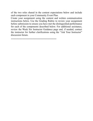 of the two roles shared in the content expectations below and include
each component in your Community Event Plan.
Create your assignment using the content and written communication
instructions below. Use the Grading Rubric to review your assignment
before submission to ensure you have met the distinguished performance
for each of the components described below. For additional assistance,
review the Week Six Instructor Guidance page and, if needed, contact
the instructor for further clarifications using the “Ask Your Instructor”
discussion forum.
*********************************************************
 