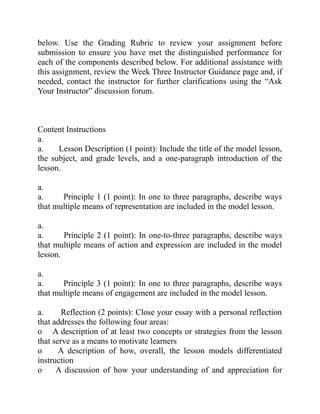 below. Use the Grading Rubric to review your assignment before
submission to ensure you have met the distinguished performance for
each of the components described below. For additional assistance with
this assignment, review the Week Three Instructor Guidance page and, if
needed, contact the instructor for further clarifications using the “Ask
Your Instructor” discussion forum.
Content Instructions
a.
a. Lesson Description (1 point): Include the title of the model lesson,
the subject, and grade levels, and a one-paragraph introduction of the
lesson.
a.
a. Principle 1 (1 point): In one to three paragraphs, describe ways
that multiple means of representation are included in the model lesson.
a.
a. Principle 2 (1 point): In one-to-three paragraphs, describe ways
that multiple means of action and expression are included in the model
lesson.
a.
a. Principle 3 (1 point): In one to three paragraphs, describe ways
that multiple means of engagement are included in the model lesson.
a. Reflection (2 points): Close your essay with a personal reflection
that addresses the following four areas:
o A description of at least two concepts or strategies from the lesson
that serve as a means to motivate learners
o A description of how, overall, the lesson models differentiated
instruction
o A discussion of how your understanding of and appreciation for
 