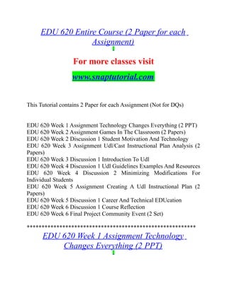 EDU 620 Entire Course (2 Paper for each
Assignment)
For more classes visit
www.snaptutorial.com
This Tutorial contains 2 Paper for each Assignment (Not for DQs)
EDU 620 Week 1 Assignment Technology Changes Everything (2 PPT)
EDU 620 Week 2 Assignment Games In The Classroom (2 Papers)
EDU 620 Week 2 Discussion 1 Student Motivation And Technology
EDU 620 Week 3 Assignment Udl/Cast Instructional Plan Analysis (2
Papers)
EDU 620 Week 3 Discussion 1 Introduction To Udl
EDU 620 Week 4 Discussion 1 Udl Guidelines Examples And Resources
EDU 620 Week 4 Discussion 2 Minimizing Modifications For
Individual Students
EDU 620 Week 5 Assignment Creating A Udl Instructional Plan (2
Papers)
EDU 620 Week 5 Discussion 1 Career And Technical EDUcation
EDU 620 Week 6 Discussion 1 Course Reflection
EDU 620 Week 6 Final Project Community Event (2 Set)
*********************************************************
EDU 620 Week 1 Assignment Technology
Changes Everything (2 PPT)
 