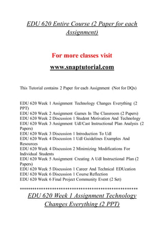 EDU 620 Entire Course (2 Paper for each
Assignment)
For more classes visit
www.snaptutorial.com
This Tutorial contains 2 Paper for each Assignment (Not for DQs)
EDU 620 Week 1 Assignment Technology Changes Everything (2
PPT)
EDU 620 Week 2 Assignment Games In The Classroom (2 Papers)
EDU 620 Week 2 Discussion 1 Student Motivation And Technology
EDU 620 Week 3 Assignment Udl/Cast Instructional Plan Analysis (2
Papers)
EDU 620 Week 3 Discussion 1 Introduction To Udl
EDU 620 Week 4 Discussion 1 Udl Guidelines Examples And
Resources
EDU 620 Week 4 Discussion 2 Minimizing Modifications For
Individual Students
EDU 620 Week 5 Assignment Creating A Udl Instructional Plan (2
Papers)
EDU 620 Week 5 Discussion 1 Career And Technical EDUcation
EDU 620 Week 6 Discussion 1 Course Reflection
EDU 620 Week 6 Final Project Community Event (2 Set)
******************************************************
EDU 620 Week 1 Assignment Technology
Changes Everything (2 PPT)
 
