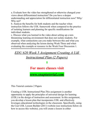 a. Evaluate how the video has strengthened or otherwise changed your
views about differentiated instruction? Do you have a deeper
understanding and appreciation for differentiated instruction now? Why/
Why not?
b. Analyze the benefits for both students and the teacher when
instruction follows the UDL framework when compared to the practice
of isolating learners and planning for specific modifications for
individual students.
c. Discuss what you learned in the video about setting up a non-
threatening learning environment that does not isolate students. For
example, what connections can you make between this and what you
observed when analyzing the lesson during Week Three and when
evaluating the example or resource in the Week Four Discussion 1.
********************************************
EDU 620 Week 5 Assignment Creating A Udl
Instructional Plan (2 Papers)
For more classes visit
www.snaptutorial.com
This Tutorial contains 2 Papers
Creating a UDL Instructional Plan.This assignment is another
opportunity to apply the principles of universal design for learning
(UDL) in the design of instruction and assessment. In this assignment,
you develop a lesson plan that incorporates UDL and effectively
leverages educational technologies in the classroom. Specifically, using
the Cast UDL Lesson Builder (2011) website (see instructions below on
how to access this website), you will create a lesson in either
 