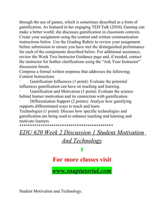 through the use of games, which is sometimes described as a form of
gamification. As featured in her engaging TED Talk (2010), Gaming can
make a better world; she discusses gamification in classroom contexts.
Create your assignment using the content and written communication
instructions below. Use the Grading Rubric to review your assignment
before submission to ensure you have met the distinguished performance
for each of the components described below. For additional assistance,
review the Week Two Instructor Guidance page and, if needed, contact
the instructor for further clarifications using the “Ask Your Instructor”
discussion forum.
Compose a formal written response that addresses the following;
Content Instructions
· Gamification Influences (1 point): Evaluate the potential
influences gamification can have on teaching and learning.
· Gamification and Motivation (1 point): Evaluate the science
behind learner motivation and its connection with gamification.
· Differentiation Support (2 points): Analyze how gamifying
supports differentiated ways to teach and learn.
Technologies (1 point): Discuss how specific technologies and
gamification are being used to enhance teaching and learning and
motivate learners
********************************************
EDU 620 Week 2 Discussion 1 Student Motivation
And Technology
For more classes visit
www.snaptutorial.com
Student Motivation and Technology.
 