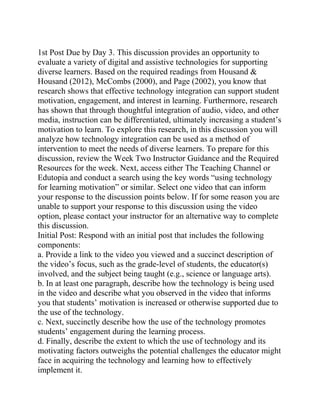 1st Post Due by Day 3. This discussion provides an opportunity to
evaluate a variety of digital and assistive technologies for supporting
diverse learners. Based on the required readings from Housand &
Housand (2012), McCombs (2000), and Page (2002), you know that
research shows that effective technology integration can support student
motivation, engagement, and interest in learning. Furthermore, research
has shown that through thoughtful integration of audio, video, and other
media, instruction can be differentiated, ultimately increasing a student’s
motivation to learn. To explore this research, in this discussion you will
analyze how technology integration can be used as a method of
intervention to meet the needs of diverse learners. To prepare for this
discussion, review the Week Two Instructor Guidance and the Required
Resources for the week. Next, access either The Teaching Channel or
Edutopia and conduct a search using the key words “using technology
for learning motivation” or similar. Select one video that can inform
your response to the discussion points below. If for some reason you are
unable to support your response to this discussion using the video
option, please contact your instructor for an alternative way to complete
this discussion.
Initial Post: Respond with an initial post that includes the following
components:
a. Provide a link to the video you viewed and a succinct description of
the video’s focus, such as the grade-level of students, the educator(s)
involved, and the subject being taught (e.g., science or language arts).
b. In at least one paragraph, describe how the technology is being used
in the video and describe what you observed in the video that informs
you that students’ motivation is increased or otherwise supported due to
the use of the technology.
c. Next, succinctly describe how the use of the technology promotes
students’ engagement during the learning process.
d. Finally, describe the extent to which the use of technology and its
motivating factors outweighs the potential challenges the educator might
face in acquiring the technology and learning how to effectively
implement it.
 