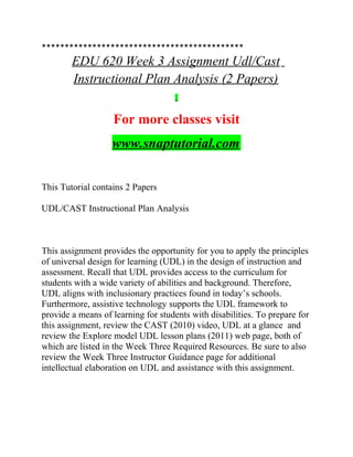 ********************************************
EDU 620 Week 3 Assignment Udl/Cast
Instructional Plan Analysis (2 Papers)
For more classes visit
www.snaptutorial.com
This Tutorial contains 2 Papers
UDL/CAST Instructional Plan Analysis
This assignment provides the opportunity for you to apply the principles
of universal design for learning (UDL) in the design of instruction and
assessment. Recall that UDL provides access to the curriculum for
students with a wide variety of abilities and background. Therefore,
UDL aligns with inclusionary practices found in today’s schools.
Furthermore, assistive technology supports the UDL framework to
provide a means of learning for students with disabilities. To prepare for
this assignment, review the CAST (2010) video, UDL at a glance and
review the Explore model UDL lesson plans (2011) web page, both of
which are listed in the Week Three Required Resources. Be sure to also
review the Week Three Instructor Guidance page for additional
intellectual elaboration on UDL and assistance with this assignment.
 