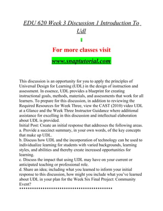 EDU 620 Week 3 Discussion 1 Introduction To
Udl
For more classes visit
www.snaptutorial.com
This discussion is an opportunity for you to apply the principles of
Universal Design for Learning (UDL) in the design of instruction and
assessment. In essence, UDL provides a blueprint for creating
instructional goals, methods, materials, and assessments that work for all
learners. To prepare for this discussion, in addition to reviewing the
Required Resources for Week Three, view the CAST (2010) video UDL
at a Glance and the Week Three Instructor Guidance where additional
assistance for excelling in this discussion and intellectual elaboration
about UDL is provided.
Initial Post: Create an initial response that addresses the following areas.
a. Provide a succinct summary, in your own words, of the key concepts
that make up UDL.
b. Discuss how UDL and the incorporation of technology can be used to
individualize learning for students with varied backgrounds, learning
styles, and abilities and thereby create increased opportunities for
learning.
c. Discuss the impact that using UDL may have on your current or
anticipated teaching or professional role.
d. Share an idea; including what you learned to inform your initial
response to this discussion, how might you include what you’ve learned
about UDL in your plan for the Week Six Final Project: Community
Event?
********************************************
 