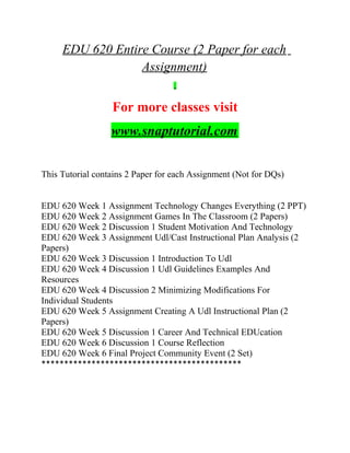 EDU 620 Entire Course (2 Paper for each
Assignment)
For more classes visit
www.snaptutorial.com
This Tutorial contains 2 Paper for each Assignment (Not for DQs)
EDU 620 Week 1 Assignment Technology Changes Everything (2 PPT)
EDU 620 Week 2 Assignment Games In The Classroom (2 Papers)
EDU 620 Week 2 Discussion 1 Student Motivation And Technology
EDU 620 Week 3 Assignment Udl/Cast Instructional Plan Analysis (2
Papers)
EDU 620 Week 3 Discussion 1 Introduction To Udl
EDU 620 Week 4 Discussion 1 Udl Guidelines Examples And
Resources
EDU 620 Week 4 Discussion 2 Minimizing Modifications For
Individual Students
EDU 620 Week 5 Assignment Creating A Udl Instructional Plan (2
Papers)
EDU 620 Week 5 Discussion 1 Career And Technical EDUcation
EDU 620 Week 6 Discussion 1 Course Reflection
EDU 620 Week 6 Final Project Community Event (2 Set)
********************************************
 