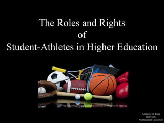 The Roles and Rights 
of 
Student-Athletes in Higher Education 
Anthony M. Tang 
EDU 6203 
Northeastern University 
http://blog.collegegreenlight.com/blog/wp-content/uploads/2013/05/scholar-athlete.jpg 
 
