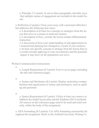 a. Principle 3 (1 point): In one to three paragraphs, describe ways
that multiple means of engagement are included in the model les
son.
a. Reflection (2 points): Close your essay with a personal reflection t
hat addresses the following four areas:
o A description of at least two concepts or strategies from the les
son that serve as a means to motivate learners
o A description of how, overall, the lesson models differentiated
instruction
o A discussion of how your understanding of and appreciation fo
r instructional planning has changed as a result of your analysis,
o At least one specific concept or strategy from the lesson that yo
u would consider applying to your own practice and the potential
impact it may have on the population you serve.
Written Communication Instructions
a.
a. Length Requirement (0.5 point): Four to seven pages including
the title and references pages.
a.
a. Syntax and Mechanics (0.5 point): Display meticulous compre
hension and organization of syntax and mechanics, such as spelli
ng and grammar.
a.
a. Source Requirement (0.5 point): Utilize at least two sources in
addition the model lesson plan and the Edyburn (2013) textbook.
All sources on the references page need to be used and cited corr
ectly within the body of the assignment.
a. APA Formatting (0.5 points): Use APA formatting consistently thr
oughout the assignment. Refer to the Ashford University Writing Ce
 
