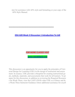 nter for assistance with APA style and formatting or your copy of the
APA Style Manual.
==============================================
EDU 620 Week 3 Discussion 1 Introduction To Udl
FOR MORE CLASSES VISIT
www.edu620aid.com
This discussion is an opportunity for you to apply the principles of Univ
ersal Design for Learning (UDL) in the design of instruction and assess
ment. In essence, UDL provides a blueprint for creating instructional go
als, methods, materials, and assessments that work for all learners. To pr
epare for this discussion, in addition to reviewing the Required Resource
s for Week Three, view the CAST (2010) video UDL at a Glance and th
e Week Three Instructor Guidance where additional assistance for excell
 