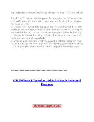 ing in this discussion and intellectual elaboration about UDL is provided
.
Initial Post: Create an initial response that addresses the following areas.
a. Provide a succinct summary, in your own words, of the key concepts t
hat make up UDL.
b. Discuss how UDL and the incorporation of technology can be used to
individualize learning for students with varied backgrounds, learning sty
les, and abilities and thereby create increased opportunities for learning.
c. Discuss the impact that using UDL may have on your current or antici
pated teaching or professional role.
d. Share an idea; including what you learned to inform your initial respo
nse to this discussion, how might you include what you’ve learned about
UDL in your plan for the Week Six Final Project: Community Event?
==============================================
EDU 620 Week 4 Discussion 1 Udl Guidelines Examples And
Resources
FOR MORE CLASSES VISIT
 