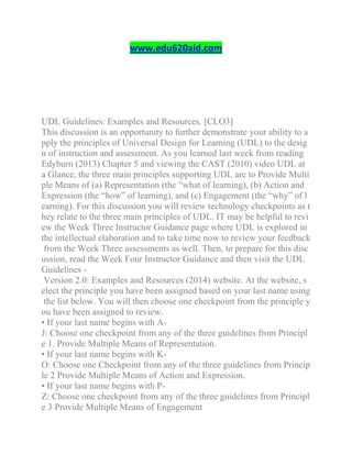 www.edu620aid.com
UDL Guidelines: Examples and Resources. [CLO3]
This discussion is an opportunity to further demonstrate your ability to a
pply the principles of Universal Design for Learning (UDL) to the desig
n of instruction and assessment. As you learned last week from reading
Edyburn (2013) Chapter 5 and viewing the CAST (2010) video UDL at
a Glance, the three main principles supporting UDL are to Provide Multi
ple Means of (a) Representation (the “what of learning), (b) Action and
Expression (the “how” of learning), and (c) Engagement (the “why” of l
earning). For this discussion you will review technology checkpoints as t
hey relate to the three main principles of UDL. IT may be helpful to revi
ew the Week Three Instructor Guidance page where UDL is explored in
the intellectual elaboration and to take time now to review your feedback
from the Week Three assessments as well. Then, to prepare for this disc
ussion, read the Week Four Instructor Guidance and then visit the UDL
Guidelines -
Version 2.0: Examples and Resources (2014) website. At the website, s
elect the principle you have been assigned based on your last name using
the list below. You will then choose one checkpoint from the principle y
ou have been assigned to review.
• If your last name begins with A-
J: Choose one checkpoint from any of the three guidelines from Principl
e 1. Provide Multiple Means of Representation.
• If your last name begins with K-
O: Choose one Checkpoint from any of the three guidelines from Princip
le 2 Provide Multiple Means of Action and Expression.
• If your last name begins with P-
Z: Choose one checkpoint from any of the three guidelines from Principl
e 3 Provide Multiple Means of Engagement
 