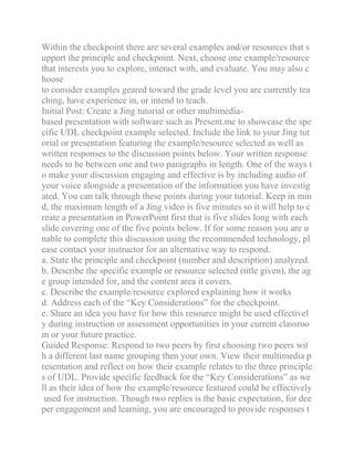 Within the checkpoint there are several examples and/or resources that s
upport the principle and checkpoint. Next, choose one example/resource
that interests you to explore, interact with, and evaluate. You may also c
hoose
to consider examples geared toward the grade level you are currently tea
ching, have experience in, or intend to teach.
Initial Post: Create a Jing tutorial or other multimedia-
based presentation with software such as Present.me to showcase the spe
cific UDL checkpoint example selected. Include the link to your Jing tut
orial or presentation featuring the example/resource selected as well as
written responses to the discussion points below. Your written response
needs to be between one and two paragraphs in length. One of the ways t
o make your discussion engaging and effective is by including audio of
your voice alongside a presentation of the information you have investig
ated. You can talk through these points during your tutorial. Keep in min
d, the maximum length of a Jing video is five minutes so it will help to c
reate a presentation in PowerPoint first that is five slides long with each
slide covering one of the five points below. If for some reason you are u
nable to complete this discussion using the recommended technology, pl
ease contact your instructor for an alternative way to respond.
a. State the principle and checkpoint (number and description) analyzed.
b. Describe the specific example or resource selected (title given), the ag
e group intended for, and the content area it covers.
c. Describe the example/resource explored explaining how it works
d. Address each of the “Key Considerations” for the checkpoint.
e. Share an idea you have for how this resource might be used effectivel
y during instruction or assessment opportunities in your current classroo
m or your future practice.
Guided Response: Respond to two peers by first choosing two peers wit
h a different last name grouping then your own. View their multimedia p
resentation and reflect on how their example relates to the three principle
s of UDL. Provide specific feedback for the “Key Considerations” as we
ll as their idea of how the example/resource featured could be effectively
used for instruction. Though two replies is the basic expectation, for dee
per engagement and learning, you are encouraged to provide responses t
 