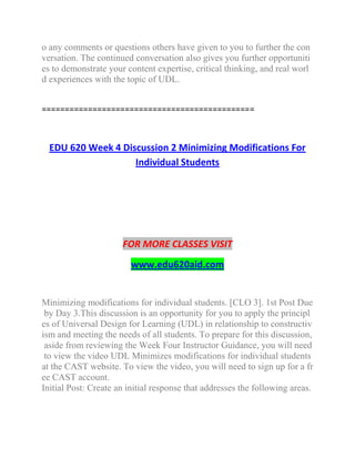 o any comments or questions others have given to you to further the con
versation. The continued conversation also gives you further opportuniti
es to demonstrate your content expertise, critical thinking, and real worl
d experiences with the topic of UDL.
==============================================
EDU 620 Week 4 Discussion 2 Minimizing Modifications For
Individual Students
FOR MORE CLASSES VISIT
www.edu620aid.com
Minimizing modifications for individual students. [CLO 3]. 1st Post Due
by Day 3.This discussion is an opportunity for you to apply the principl
es of Universal Design for Learning (UDL) in relationship to constructiv
ism and meeting the needs of all students. To prepare for this discussion,
aside from reviewing the Week Four Instructor Guidance, you will need
to view the video UDL Minimizes modifications for individual students
at the CAST website. To view the video, you will need to sign up for a fr
ee CAST account.
Initial Post: Create an initial response that addresses the following areas.
 