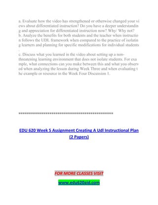 a. Evaluate how the video has strengthened or otherwise changed your vi
ews about differentiated instruction? Do you have a deeper understandin
g and appreciation for differentiated instruction now? Why/ Why not?
b. Analyze the benefits for both students and the teacher when instructio
n follows the UDL framework when compared to the practice of isolatin
g learners and planning for specific modifications for individual students
.
c. Discuss what you learned in the video about setting up a non-
threatening learning environment that does not isolate students. For exa
mple, what connections can you make between this and what you observ
ed when analyzing the lesson during Week Three and when evaluating t
he example or resource in the Week Four Discussion 1.
==============================================
EDU 620 Week 5 Assignment Creating A Udl Instructional Plan
(2 Papers)
FOR MORE CLASSES VISIT
www.edu620aid.com
 