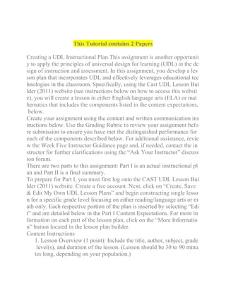 This Tutorial contains 2 Papers
Creating a UDL Instructional Plan.This assignment is another opportunit
y to apply the principles of universal design for learning (UDL) in the de
sign of instruction and assessment. In this assignment, you develop a les
son plan that incorporates UDL and effectively leverages educational tec
hnologies in the classroom. Specifically, using the Cast UDL Lesson Bui
lder (2011) website (see instructions below on how to access this websit
e), you will create a lesson in either English/language arts (ELA) or mat
hematics that includes the components listed in the content expectations,
below.
Create your assignment using the content and written communication ins
tructions below. Use the Grading Rubric to review your assignment befo
re submission to ensure you have met the distinguished performance for
each of the components described below. For additional assistance, revie
w the Week Five Instructor Guidance page and, if needed, contact the in
structor for further clarifications using the “Ask Your Instructor” discuss
ion forum.
There are two parts to this assignment: Part I is an actual instructional pl
an and Part II is a final summary.
To prepare for Part I, you must first log onto the CAST UDL Lesson Bui
lder (2011) website. Create a free account. Next, click on “Create, Save
& Edit My Own UDL Lesson Plans” and begin constructing single lesso
n for a specific grade level focusing on either reading/language arts or m
ath only. Each respective portion of the plan is inserted by selecting “Edi
t” and are detailed below in the Part I Content Expectations. For more in
formation on each part of the lesson plan, click on the “More Informatio
n” button located in the lesson plan builder.
Content Instructions
1. Lesson Overview (1 point): Include the title, author, subject, grade
level(s), and duration of the lesson. (Lesson should be 30 to 90 minu
tes long, depending on your population.)
 