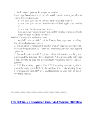 1. Reflection (3 points): In a separate two-to-
three page Word document, include a reflection in which you address
the following questions:
o How does your lesson serve as motivation for learners?
o How does your lesson stimulate critical thinking in your student
s?
o How does the lesson model a non-
threatening environment providing differentiated learning opportu
nities without isolating students?
Written Communication Instructions
1. Length Requirement (0.5 point): Two to three pages not including
the title and references pages.
2. Syntax and Mechanics (0.5 points): Display meticulous comprehe
nsion and organization of syntax and mechanics, such as spelling and
grammar.
3. Source Requirement (0.5 points): Utilize at least two scholarly res
ources and the Edyburn (2013) textbook. All sources on the reference
s page need to be used and cited correctly within the body of the assi
gnment.
4. APA Formatting (1 point): Use APA formatting consistently throu
ghout the assignment. Refer to the Ashford University Writing Cente
r for assistance with APA style and formatting or your copy of the A
PA Style Manual.
==============================================
EDU 620 Week 5 Discussion 1 Career And Technical EDUcation
 