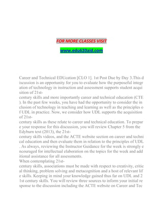 FOR MORE CLASSES VISIT
www.edu620aid.com
Career and Technical EDUcation [CLO 1]. 1st Post Due by Day 3.This d
iscussion is an opportunity for you to evaluate how the purposeful integr
ation of technology in instruction and assessment supports student acqui
sition of 21st-
century skills and more importantly career and technical education (CTE
). In the past few weeks, you have had the opportunity to consider the in
clusion of technology in teaching and learning as well as the principles o
f UDL in practice. Now, we consider how UDL supports the acquisition
of 21st-
century skills as these relate to career and technical education. To prepar
e your response for this discussion, you will review Chapter 5 from the
Edyburn text (2013), the 21st-
century skills videos, and the ACTE website section on career and techni
cal education and then evaluate them in relation to the principles of UDL
. As always, reviewing the Instructor Guidance for the week is strongly e
ncouraged for intellectual elaboration on the topics for the week and add
itional assistance for all assessments.
When contemplating 21st-
century skills, associations must be made with respect to creativity, critic
al thinking, problem solving and metacognition and a host of relevant lif
e skills. Keeping in mind your knowledge gained thus far on UDL and 2
1st century skills. You will review three sources to inform your initial re
sponse to the discussion including the ACTE website on Career and Tec
 