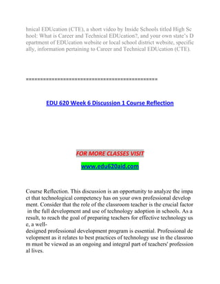 hnical EDUcation (CTE), a short video by Inside Schools titled High Sc
hool: What is Career and Technical EDUcation?, and your own state’s D
epartment of EDUcation website or local school district website, specific
ally, information pertaining to Career and Technical EDUcation (CTE).
==============================================
EDU 620 Week 6 Discussion 1 Course Reflection
FOR MORE CLASSES VISIT
www.edu620aid.com
Course Reflection. This discussion is an opportunity to analyze the impa
ct that technological competency has on your own professional develop
ment. Consider that the role of the classroom teacher is the crucial factor
in the full development and use of technology adoption in schools. As a
result, to reach the goal of preparing teachers for effective technology us
e, a well-
designed professional development program is essential. Professional de
velopment as it relates to best practices of technology use in the classroo
m must be viewed as an ongoing and integral part of teachers' profession
al lives.
 