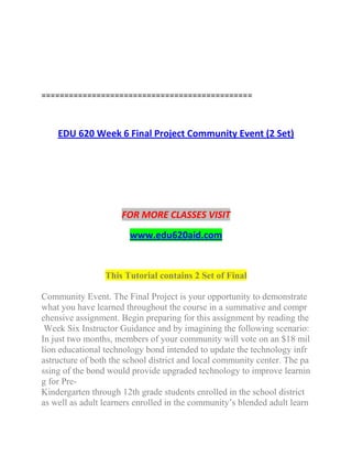 ==============================================
EDU 620 Week 6 Final Project Community Event (2 Set)
FOR MORE CLASSES VISIT
www.edu620aid.com
This Tutorial contains 2 Set of Final
Community Event. The Final Project is your opportunity to demonstrate
what you have learned throughout the course in a summative and compr
ehensive assignment. Begin preparing for this assignment by reading the
Week Six Instructor Guidance and by imagining the following scenario:
In just two months, members of your community will vote on an $18 mil
lion educational technology bond intended to update the technology infr
astructure of both the school district and local community center. The pa
ssing of the bond would provide upgraded technology to improve learnin
g for Pre-
Kindergarten through 12th grade students enrolled in the school district
as well as adult learners enrolled in the community’s blended adult learn
 