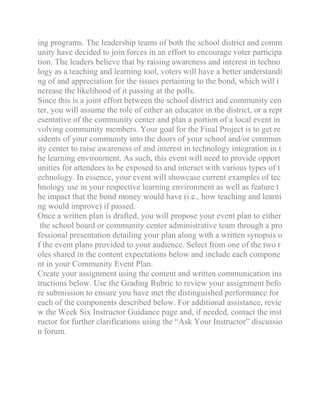 ing programs. The leadership teams of both the school district and comm
unity have decided to join forces in an effort to encourage voter participa
tion. The leaders believe that by raising awareness and interest in techno
logy as a teaching and learning tool, voters will have a better understandi
ng of and appreciation for the issues pertaining to the bond, which will i
ncrease the likelihood of it passing at the polls.
Since this is a joint effort between the school district and community cen
ter, you will assume the role of either an educator in the district, or a repr
esentative of the community center and plan a portion of a local event in
volving community members. Your goal for the Final Project is to get re
sidents of your community into the doors of your school and/or commun
ity center to raise awareness of and interest in technology integration in t
he learning environment. As such, this event will need to provide opport
unities for attendees to be exposed to and interact with various types of t
echnology. In essence, your event will showcase current examples of tec
hnology use in your respective learning environment as well as feature t
he impact that the bond money would have (i.e., how teaching and learni
ng would improve) if passed.
Once a written plan is drafted, you will propose your event plan to either
the school board or community center administrative team through a pro
fessional presentation detailing your plan along with a written synopsis o
f the event plans provided to your audience. Select from one of the two r
oles shared in the content expectations below and include each compone
nt in your Community Event Plan.
Create your assignment using the content and written communication ins
tructions below. Use the Grading Rubric to review your assignment befo
re submission to ensure you have met the distinguished performance for
each of the components described below. For additional assistance, revie
w the Week Six Instructor Guidance page and, if needed, contact the inst
ructor for further clarifications using the “Ask Your Instructor” discussio
n forum.
 