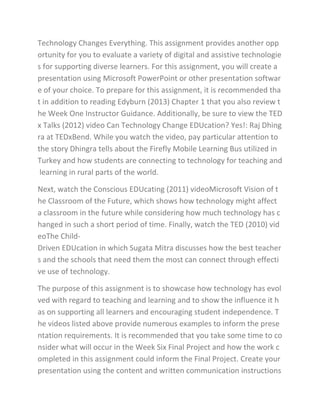 Technology Changes Everything. This assignment provides another opp
ortunity for you to evaluate a variety of digital and assistive technologie
s for supporting diverse learners. For this assignment, you will create a
presentation using Microsoft PowerPoint or other presentation softwar
e of your choice. To prepare for this assignment, it is recommended tha
t in addition to reading Edyburn (2013) Chapter 1 that you also review t
he Week One Instructor Guidance. Additionally, be sure to view the TED
x Talks (2012) video Can Technology Change EDUcation? Yes!: Raj Dhing
ra at TEDxBend. While you watch the video, pay particular attention to
the story Dhingra tells about the Firefly Mobile Learning Bus utilized in
Turkey and how students are connecting to technology for teaching and
learning in rural parts of the world.
Next, watch the Conscious EDUcating (2011) videoMicrosoft Vision of t
he Classroom of the Future, which shows how technology might affect
a classroom in the future while considering how much technology has c
hanged in such a short period of time. Finally, watch the TED (2010) vid
eoThe Child-
Driven EDUcation in which Sugata Mitra discusses how the best teacher
s and the schools that need them the most can connect through effecti
ve use of technology.
The purpose of this assignment is to showcase how technology has evol
ved with regard to teaching and learning and to show the influence it h
as on supporting all learners and encouraging student independence. T
he videos listed above provide numerous examples to inform the prese
ntation requirements. It is recommended that you take some time to co
nsider what will occur in the Week Six Final Project and how the work c
ompleted in this assignment could inform the Final Project. Create your
presentation using the content and written communication instructions
 