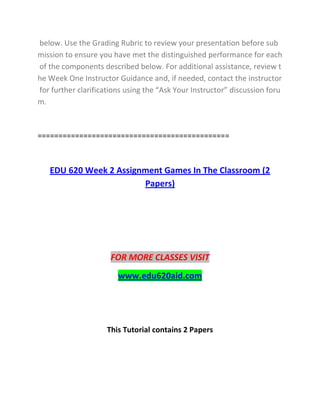 below. Use the Grading Rubric to review your presentation before sub
mission to ensure you have met the distinguished performance for each
of the components described below. For additional assistance, review t
he Week One Instructor Guidance and, if needed, contact the instructor
for further clarifications using the “Ask Your Instructor” discussion foru
m.
==============================================
EDU 620 Week 2 Assignment Games In The Classroom (2
Papers)
FOR MORE CLASSES VISIT
www.edu620aid.com
This Tutorial contains 2 Papers
 