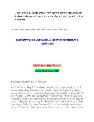 · Technologies (1 point): Discuss how specific technologies and gami
fication are being used to enhance teaching and learning and motiva
te learners.
==============================================
EDU 620 Week 2 Discussion 1 Student Motivation And
Technology
FOR MORE CLASSES VISIT
www.edu620aid.com
Student Motivation and Technology.
1st Post Due by Day 3. This discussion provides an opportunity to evalu
ate a variety of digital and assistive technologies for supporting diverse l
earners. Based on the required readings from Housand & Housand (2012
), McCombs (2000), and Page (2002), you know that research shows tha
t effective technology integration can support student motivation, engage
ment, and interest in learning. Furthermore, research has shown that thro
ugh thoughtful integration of audio, video, and other media, instruction c
an be differentiated, ultimately increasing a student’s motivation to learn
 